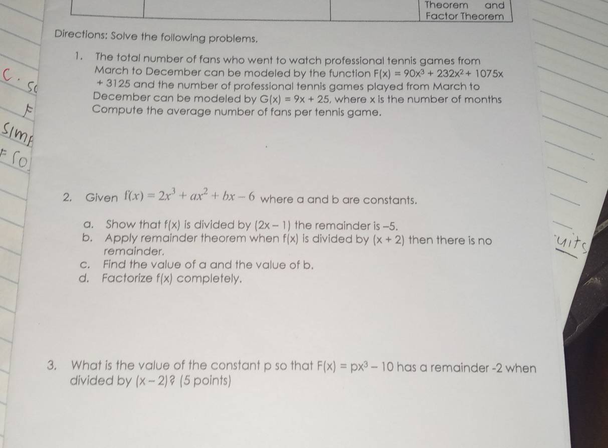 Theorem and 
_ 
_ 
Factor Theorem 
_ 
Directions: Solve the following problems. 
_ 
_ 
1. The total number of fans who went to watch professional tennis games from 
March to December can be modeled by the function F(x)=90x^3+232x^2+1075x
_ 
_
+ 3125 and the number of professional tennis games played from March to 
December can be modeled by G(x)=9x+25 , where x is the number of months
_ 
_ 
Compute the average number of fans per tennis game. 
_ 
_ 
2. Given f(x)=2x^3+ax^2+bx-6 where a and b are constants. 
_ 
a. Show that f(x) is divided by (2x-1) the remainder is --5. 
_ 
_ 
b. Apply remainder theorem when f(x) is divided by (x+2) then there is no 
remainder. 
c. Find the value of a and the value of b. 
d. Factorize f(x) completely. 
3. What is the value of the constant p so that F(x)=px^3-10 has a remainder -2 when 
divided by (x-2) ? (5 points)