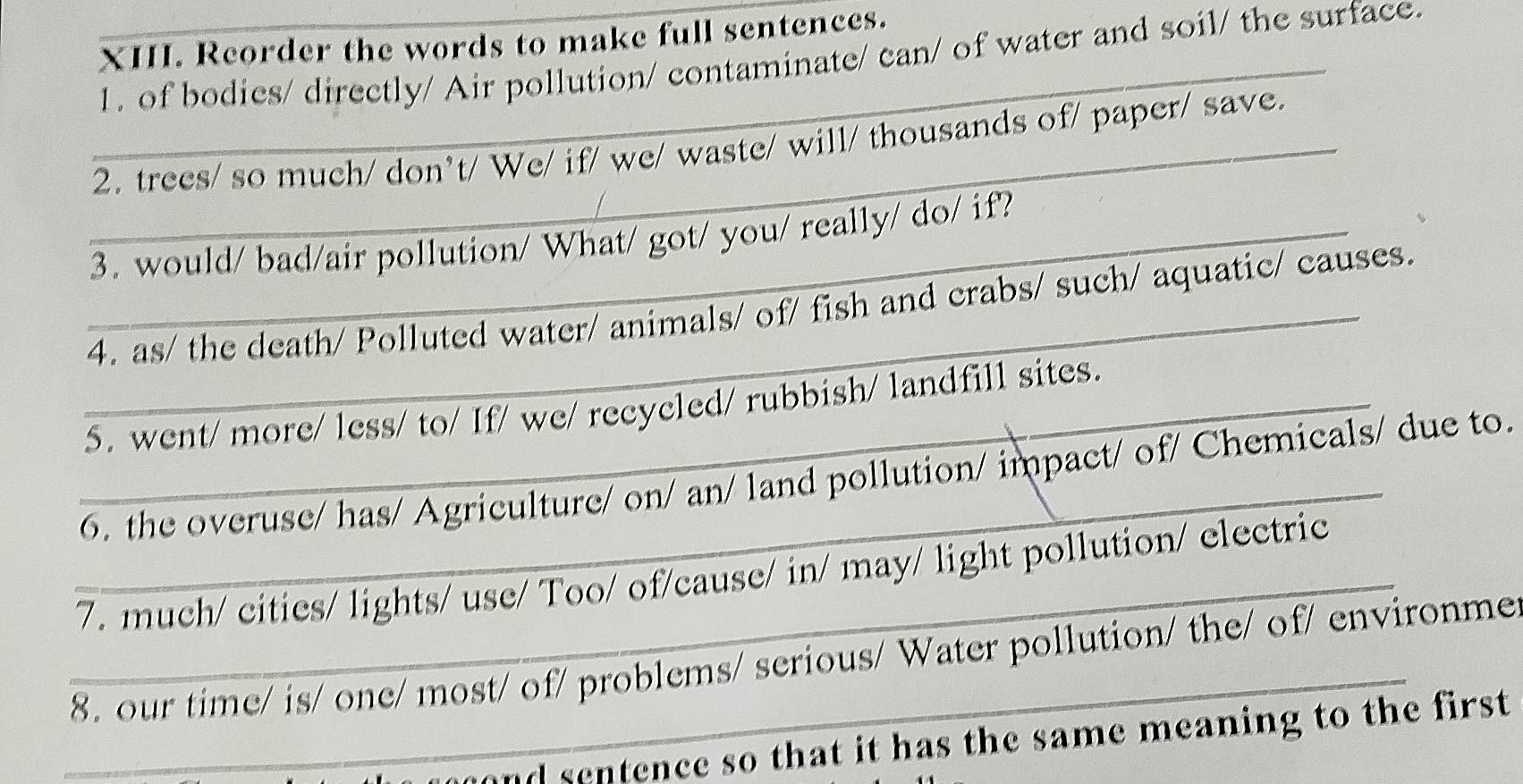 Reorder the words to make full sentences. 
1. of bodies/ directly/ Air pollution/ contaminate/ can/ of water and soil/ the surface. 
_ 
_2. trees/ so much/ don’t/ We/ if/ we/ waste/ will/ thousands of/ paper/ save. 
_3. would/ bad/air pollution/ What/ got/ you/ really/ do/ if? 
_4. as/ the death/ Polluted water/ animals/ of/ fish and crabs/ such/ aquatic/ causes. 
_5. went/ more/ less/ to/ If/ we/ recycled/ rubbish/ landfill sites. 
_6, the overuse/ has/ Agriculture/ on/ an/ land pollution/ impact/ of/ Chemicals/ due to. 
_7. much/ cities/ lights/ use/ Too/ of/cause/ in/ may/ light pollution/ electric 
_8. our time/ is/ one/ most/ of/ problems/ serious/ Water pollution/ the/ of/ environme 
and sentence so that it has the same meaning to the first.