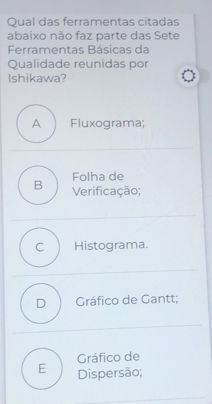 Qual das ferramentas citadas
abaixo não faz parte das Sete
Ferramentas Básicas da
Qualidade reunidas por
Ishikawa?
A ) Fluxograma;
Folha de
B
Verificação;
C Histograma.
D Gráfico de Gantt;
Gráfico de
E
Dispersão;