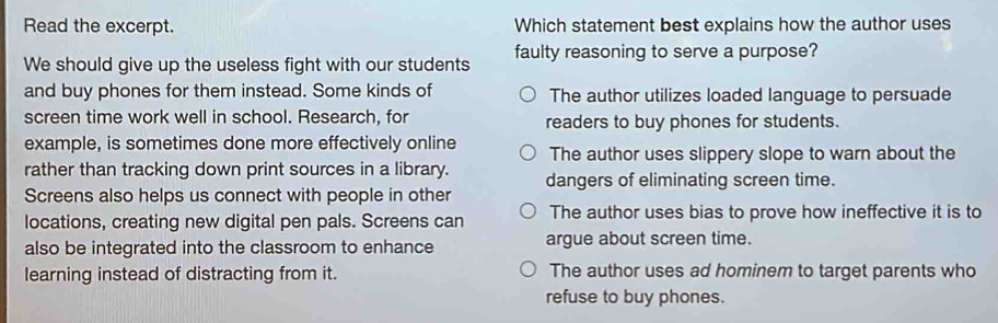 Read the excerpt. Which statement best explains how the author uses
We should give up the useless fight with our students faulty reasoning to serve a purpose?
and buy phones for them instead. Some kinds of The author utilizes loaded language to persuade
screen time work well in school. Research, for readers to buy phones for students.
example, is sometimes done more effectively online The author uses slippery slope to warn about the
rather than tracking down print sources in a library. dangers of eliminating screen time.
Screens also helps us connect with people in other
locations, creating new digital pen pals. Screens can The author uses bias to prove how ineffective it is to
also be integrated into the classroom to enhance argue about screen time.
learning instead of distracting from it. The author uses ad hominem to target parents who
refuse to buy phones.