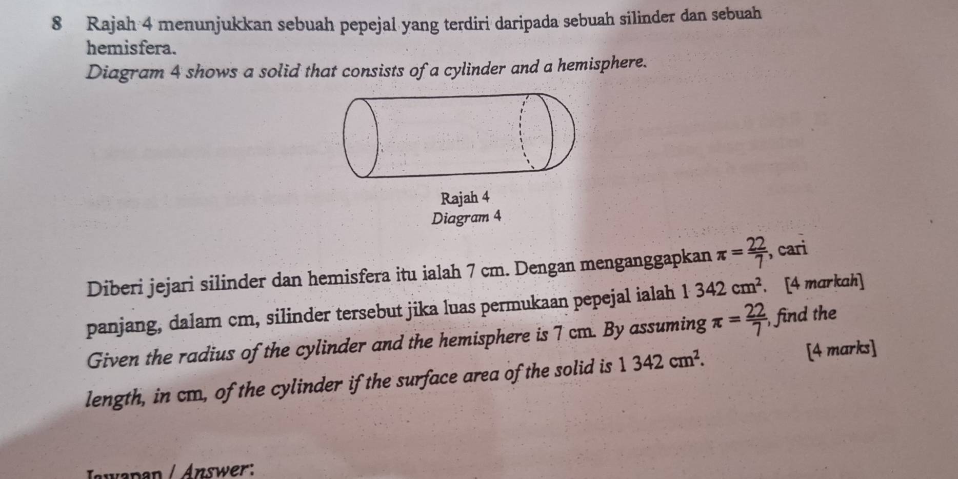 Rajah 4 menunjukkan sebuah pepejal yang terdiri daripada sebuah silinder dan sebuah 
hemisfera. 
Diagram 4 shows a solid that consists of a cylinder and a hemisphere. 
Rajah 4 
Diagram 4 
Diberi jejari silinder dan hemisfera itu ialah 7 cm. Dengan menganggapkan π = 22/7  , cari 
panjang, dalam cm, silinder tersebut jika luas permukaan pepejal ialah 1· 342cm^2. [4 markah] 
Given the radius of the cylinder and the hemisphere is 7 cm. By assuming π = 22/7 , , find the 
length, in cm, of the cylinder if the surface area of the solid is 1342cm^2. 
[4 marks] 
Iawapan / Answer: