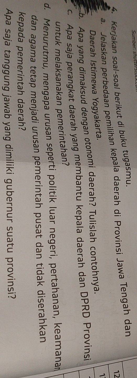 Sumber: shutter to l 
4. Kerjakan soal-soal berikut di buku tugasmu. 
12 
a. Jelaskan perbedaan pemilihan kepala daerah di Provinsi Jawa Tengah dan 
Daerah Istimewa Yogyakarta. 
b. Apa yang dimaksud dengan otonomi daerah? Tulislah contohnya. 1 
c. Apa saja perangkat daerah yang membantu kepala daerah dan DPRD Provinsi 
untuk melaksanakan pemerintahan? 
d. Menurutmu, mengapa urusan seperti politik luar negeri, pertahanan, keamanar 
dan agama tetap menjadi urusan pemerintah pusat dan tidak diserahkan 
kepada pemerintah daerah? 
Apa saja tanggung jawab yang dimiliki gubernur suatu provinsi?