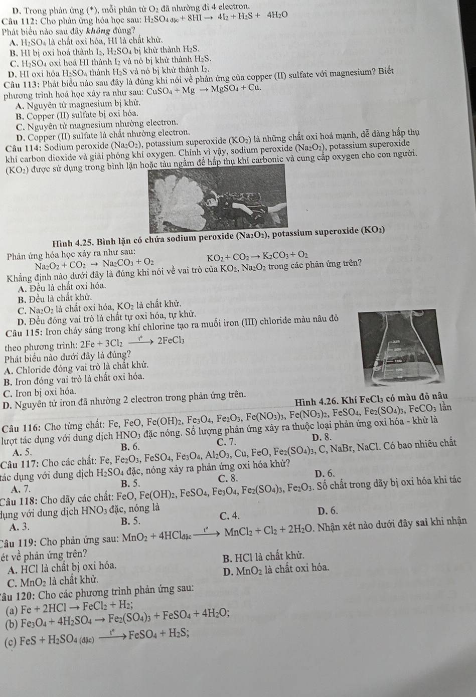 D. Trong phản ứng (*), mỗi phân tử O_2 đã nhường đi 4 electron.
Câu 112: Cho phản ứng hóa học sau: H_2SO_4a_8+8HIto 4I_2+H_2S+4H_2O
Phát biểu nào sau đây không đúng?
A. H_2SO_4 l là chất oxi hóa, HI là chất khử.
B. HI bị oxi hoá thành I.H_2SO_4bi khử thành H_2S.
C. H_2SO_4 a 0xi hoá HI thành I₂ và nó bị khử thành H₂S.
D. HI oxi hóa H_2SO 4 thành H₂S và nó bị khử thành I₂.
Câu 113: Phát biểu nào sau đây là đúng khi nói về phản ứng của copper (II) sulfate với magnesium? Biết
phương trình hoá học xảy ra như sau: CuSO_4+Mgto MgSO_4+Cu.
A. Nguyên tử magnesium bị khử.
B. Copper (II) sulfate bị oxi hóa.
C. Nguyên tử magnesium nhường electron.
D. Copper (II) sulfate là chất nhường electron.
Câu 114: Sodium peroxide (Na_2O_2) , potassium superoxide (KO_2) là những chất oxi hoá mạnh, dễ dàng hấp thụ
khí carbon dioxide và giải phóng khí oxygen. Chính vì sqrt(3) y, sodium peroxide (Na_2O_2) , potassium superoxide
(KO_2) ở được sử dụng trong bình lặnngầm để hấp thụ khí carbonic và cung cấp oxygen cho con người.
Hình 4.25. Bình lặn có chứa sodium peroxide  , potassium superoxide ( KO_2
Phản ứng hóa học xảy ra như sau:
Na_2O_2+CO_2to Na_2CO_3+O_2
KO_2+CO_2to K_2CO_3+O_2
Khẳng định nào dưới đây là đúng khi nói về vai trò của KO_2,Na_2O_2 trong các phản ứng trên?
A. Đều là chất oxi hóa.
B. Đều là chất khử.
C. Na_2O_2 là chất oxi hóa, KO_2 là chất khử.
D. Đều đóng vai trò là chất tự oxi hóa, tự khử.
Câu 115: Iron cháy sáng trong khí chlorine tạo ra muối iron (III) chloride màu nâu đỏ
theo phương trình: 2Fe+3Cl_2xrightarrow I°2FeCl_3
Phát biểu nào dưới đây là đúng?
A. Chloride đóng vai trò là chất khử.
B. Iron đóng vai trò là chất oxi hóa.
C. Iron bị oxi hóa.
Hình 4.26. Khí FeCl₃ có màu đỏ nâu
D. Nguyên tử iron đã nhường 2 electron trong phản ứng trên.
Câu 116: Cho từng chất: Fe, ,FeO,Fe(OH)_2,Fe_3O_4,Fe_2O_3,Fe(NO_3)_3 lần
lượt tác dụng với dung dịch HNO_3 đặc nóng. Số lượng phản ứng xảy ra thuộc loại phản ứng oxi hóa - khử là ,Fe(NO_3)_2,FeSO_4,Fe_2(SO_4)_3,FeCO_3
A. 5. B. 6. C. 7. D. 8.
Câu 117: Cho các chất: Fe,Fe_2O_3,FeSO_4,
đác dụng với dung dịch H_2SO_4dac c, nóng xảy ra phản ứng oxi hóa khử? ,Fe_3O_4,Al_2O_3,Cu,FeO,Fe_2(SO_4)_3 ,C,NaBr,NaCl 1. Có bao nhiêu chất
D. 6.
A. 7. B. 5. C. 8.
Câu 118: Cho dãy các chất: FeO Fe(OH)_2,FeSO_4,Fe_3O_4,Fe_2(SO_4)_3,Fe_2O_3. Số chất trong dãy bị oxi hóa khi tác
dụng với dung dịch HNO_3dac, , nóng là
C. 4.
A. 3. B. 5. D. 6.
Câu 119: Cho phản ứng sau: MnO_2+4HCl_dic _ 1° MnCl_2+Cl_2+2H_2O. Nhận xét nào dưới đây sai khi nhận
ét về phản ứng trên?
B. HCl
A. HCl là chất bị oxỉ hóa. là chất khử.
C. MnO_2 là chất khử. D. MnO_2 là chất oxi hóa.
Tâu 120: Cho các phương trình phản ứng sau:
(a)
(b) Fe_3O_4+4H_2SO_4to Fe_2(SO_4)_3+FeSO_4+4H_2O; Fe+2HClto FeCl_2+H_2;
(c) FeS+H_2SO_4(dic)xrightarrow t°FeSO_4+H_2S;