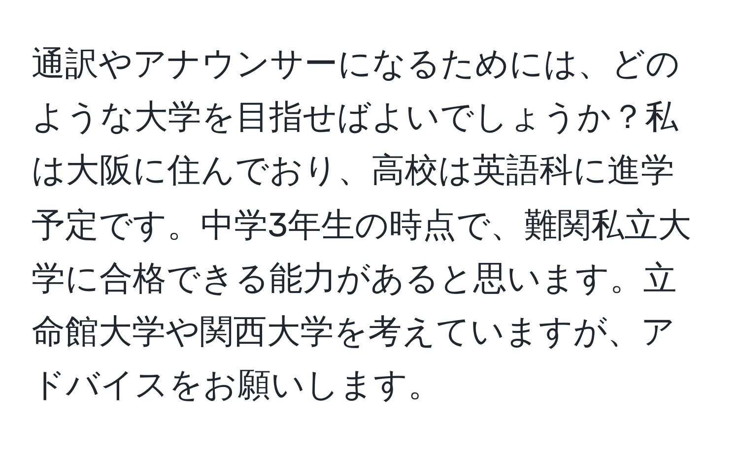 通訳やアナウンサーになるためには、どのような大学を目指せばよいでしょうか？私は大阪に住んでおり、高校は英語科に進学予定です。中学3年生の時点で、難関私立大学に合格できる能力があると思います。立命館大学や関西大学を考えていますが、アドバイスをお願いします。