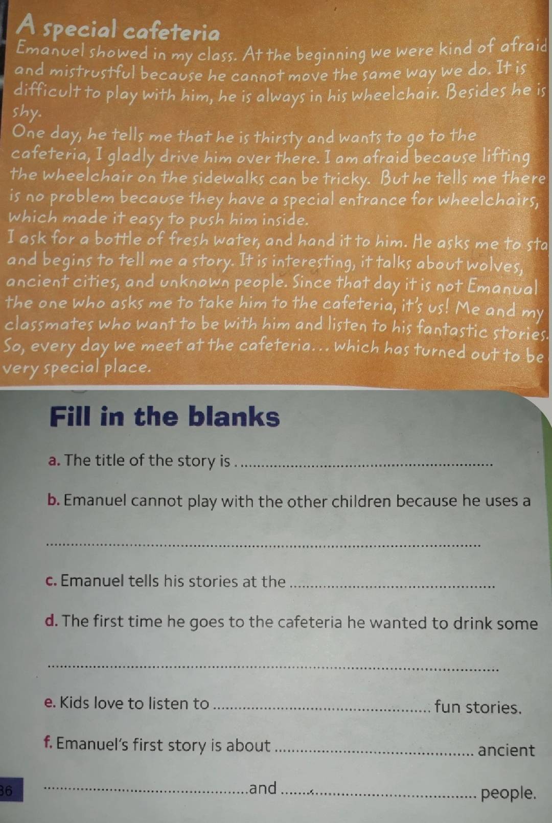A special cafeteria 
Emanuel showed in my class. At the beginning we were kind of afraid 
and mistrustful because he cannot move the same way we do. It is 
difficult to play with him, he is always in his wheelchair. Besides he is 
shy. 
One day, he tells me that he is thirsty and wants to go to the 
cafeteria, I gladly drive him over there. I am afraid because lifting 
the wheelchair on the sidewalks can be tricky. But he tells me there 
is no problem because they have a special entrance for wheelchairs, 
which made it easy to push him inside. 
I ask for a bottle of fresh water, and hand it to him. He asks me to sta 
and begins to tell me a story. It is interesting, it talks about wolves, 
ancient cities, and unknown people. Since that day it is not Emanual 
the one who asks me to take him to the cafeteria, it's us! Me and my 
classmates who want to be with him and listen to his fantastic stories 
So, every day we meet at the cafeteria. .. which has turned out to be 
very special place. 
Fill in the blanks 
a. The title of the story is_ 
b. Emanuel cannot play with the other children because he uses a 
_ 
c. Emanuel tells his stories at the_ 
d. The first time he goes to the cafeteria he wanted to drink some 
_ 
e. Kids love to listen to _fun stories. 
f. Emanuel's first story is about _ancient 
36 _and_ 
people.