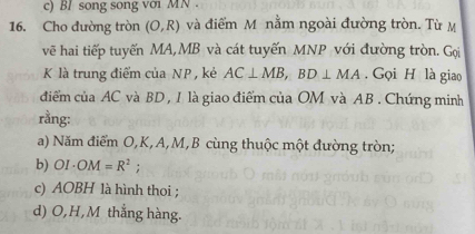 BI song song với MN
16. Cho đường tròn (O,R) và điểm M nằm ngoài đường tròn. Từ M
vẽ hai tiếp tuyến MA, MB và cát tuyến MNP với đường tròn. Gọi
K là trung điểm của NP , kẻ AC⊥ MB, BD⊥ MA. Gọi H là giao 
điểm của AC và BD , I là giao điểm của OM và AB. Chứng minh 
rằng: 
a) Năm điểm O, K, A, M, B cùng thuộc một đường tròn; 
b) OI· OM=R^2; 
c) AOBH là hình thoi ; 
d) O, H, M thẳng hàng.