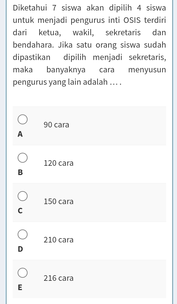 Diketahui 7 siswa akan dipilih 4 siswa
untuk menjadi pengurus inti OSIS terdiri
dari ketua, wakil, sekretaris dan
bendahara. Jika satu orang siswa sudah
dipastikan dipilih menjadi sekretaris,
maka banyaknya cara menyusun
pengurus yang lain adalah ... .
90 cara
A
120 cara
B
150 cara
C
210 cara
D
216 cara
E