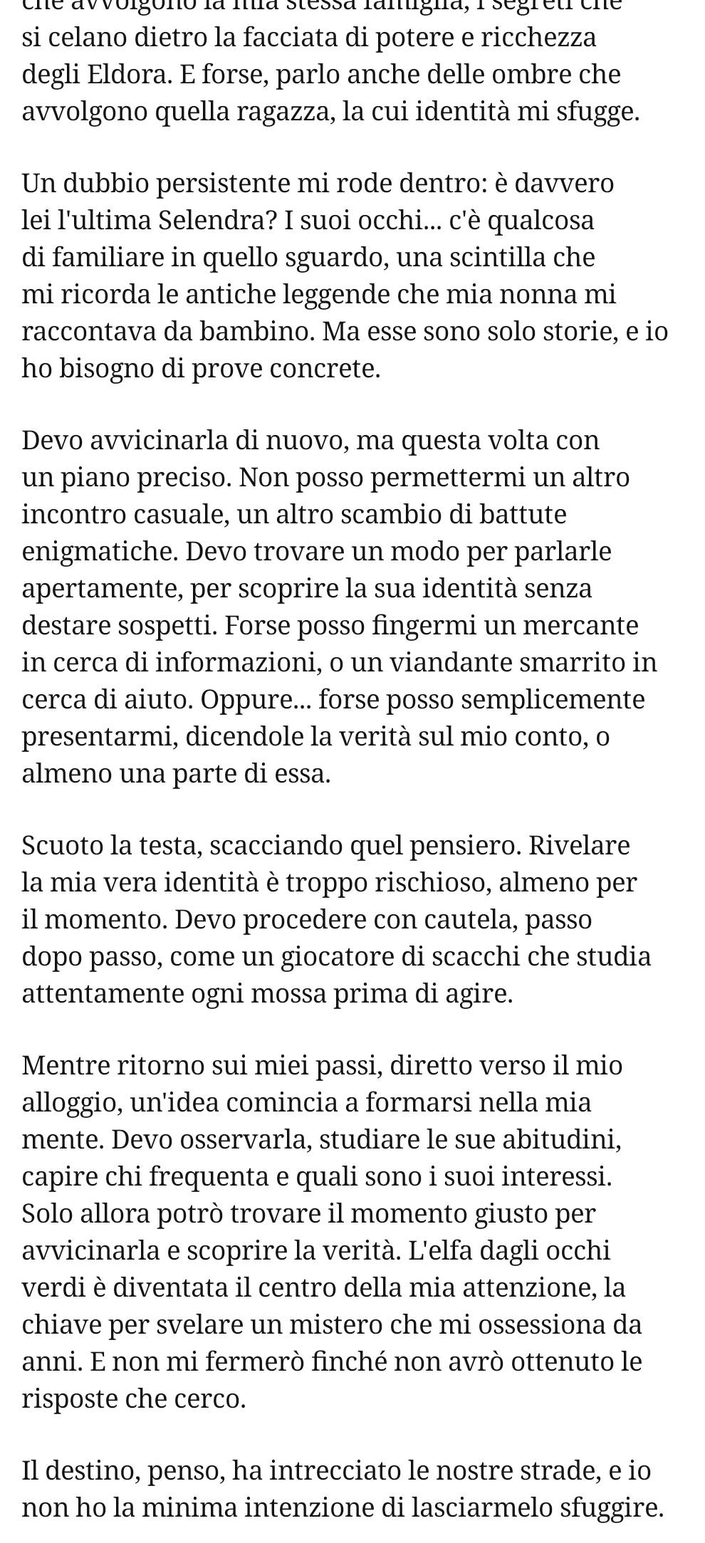 cne avvolgono la ma stessa famigna, 1 segreti che
si celano dietro la facciata di potere e ricchezza
degli Eldora. E forse, parlo anche delle ombre che
avvolgono quella ragazza, la cui identità mi sfugge.
Un dubbio persistente mi rode dentro: è davvero
lei l'ultima Selendra? I suoi occhi... c'è qualcosa
di familiare in quello sguardo, una scintilla che
mi ricorda le antiche leggende che mia nonna mi
raccontava da bambino. Ma esse sono solo storie, e io
ho bisogno di prove concrete.
Devo avvicinarla di nuovo, ma questa volta con
un piano preciso. Non posso permettermi un altro
incontro casuale, un altro scambio di battute
enigmatiche. Devo trovare un modo per parlarle
apertamente, per scoprire la sua identità senza
destare sospetti. Forse posso fingermi un mercante
in cerca di informazioni, o un viandante smarrito in
cerca di aiuto. Oppure... forse posso semplicemente
presentarmi, dicendole la verità sul mio conto, o
almeno una parte di essa.
Scuoto la testa, scacciando quel pensiero. Rivelare
la mia vera identità è troppo rischioso, almeno per
il momento. Devo procedere con cautela, passo
dopo passo, come un giocatore di scacchi che studia
attentamente ogni mossa prima di agire.
Mentre ritorno sui miei passi, diretto verso il mio
alloggio, un'idea comincia a formarsi nella mia
mente. Devo osservarla, studiare le sue abitudini,
capire chi frequenta e quali sono i suoi interessi.
Solo allora potrò trovare il momento giusto per
avvicinarla e scoprire la verità. L'elfa dagli occhi
verdi è diventata il centro della mia attenzione, la
chiave per svelare un mistero che mi ossessiona da
anni. E non mi fermerò finché non avrò ottenuto le
risposte che cerco.
Il destino, penso, ha intrecciato le nostre strade, e io
non ho la minima intenzione di lasciarmelo sfuggire.