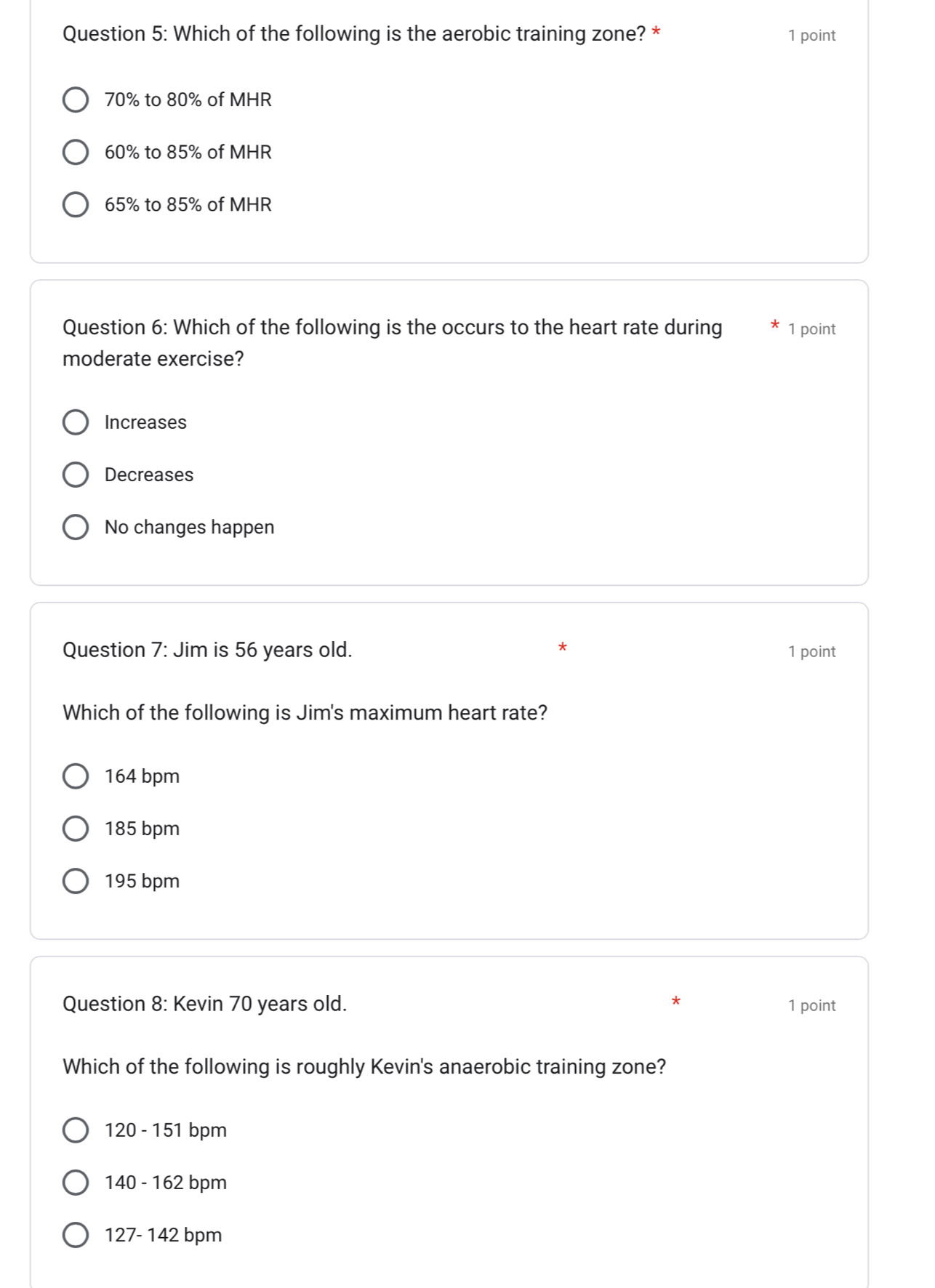 Which of the following is the aerobic training zone? * 1 point
70% to 80% of MHR
60% to 85% of MHR
65% to 85% of MHR
Question 6: Which of the following is the occurs to the heart rate during 1 point
moderate exercise?
Increases
Decreases
No changes happen
Question 7: Jim is 56 years old. * 1 point
Which of the following is Jim's maximum heart rate?
164 bpm
185 bpm
195 bpm
*
Question 8: Kevin 70 years old. 1 point
Which of the following is roughly Kevin's anaerobic training zone?
120 - 151 bpm
140 - 162 bpm
127- 142 bpm