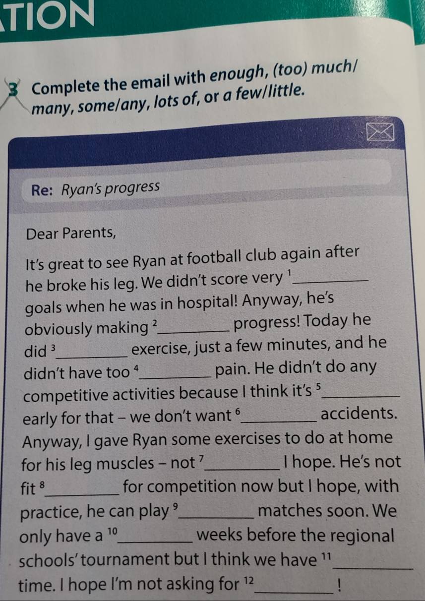 TION 
B Complete the email with enough, (too) much/ 
many, some/any, lots of, or a few/little. 
Re: Ryan's progress 
Dear Parents, 
It’s great to see Ryan at football club again after 
he broke his leg. We didn't score very 1 _ 
goals when he was in hospital! Anyway, he's 
obviously making ?_ progress! Today he 
did ³_ exercise, just a few minutes, and he 
didn't have too ¹_ pain. He didn't do any 
competitive activities because I think it’s 5 _ 
early for that - we don’t want _accidents. 
Anyway, I gave Ryan some exercises to do at home 
for his leg muscles - not _I hope. He's not 
fit ⁸_ for competition now but I hope, with 
practice, he can play °_ matches soon. We 
only have a 10 _  weeks before the regional 
schools' tournament but I think we have ¹1_ 
time. I hope I'm not asking for ¹²_  1