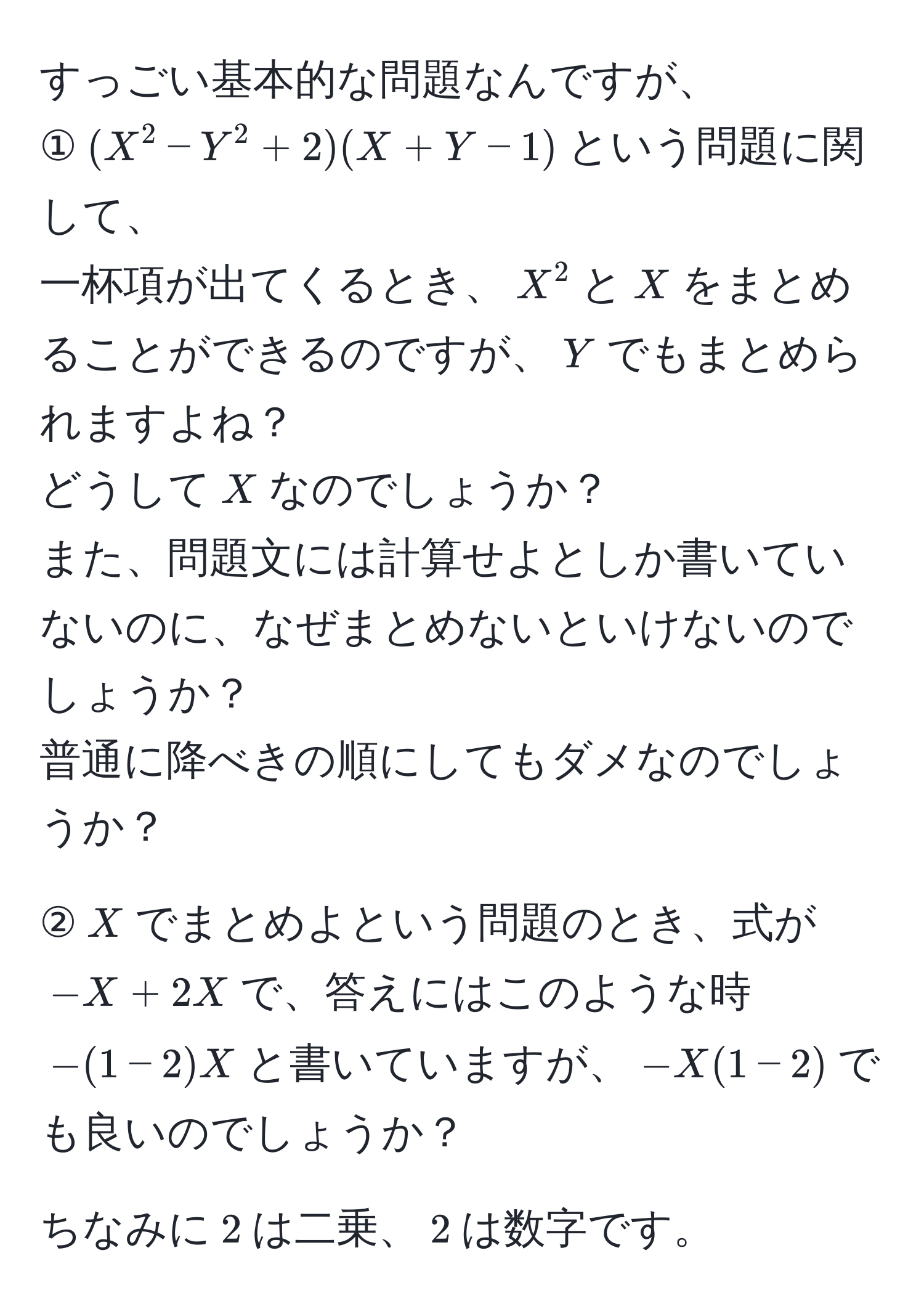 すっごい基本的な問題なんですが、  
①$(X^2 - Y^2 + 2)(X + Y - 1)$という問題に関して、  
一杯項が出てくるとき、$X^2$と$X$をまとめることができるのですが、$Y$でもまとめられますよね？  
どうして$X$なのでしょうか？  
また、問題文には計算せよとしか書いていないのに、なぜまとめないといけないのでしょうか？  
普通に降べきの順にしてもダメなのでしょうか？  

②$X$でまとめよという問題のとき、式が$-X + 2X$で、答えにはこのような時$-(1 - 2)X$と書いていますが、$-X(1 - 2)$でも良いのでしょうか？  

ちなみに$2$は二乗、$2$は数字です。