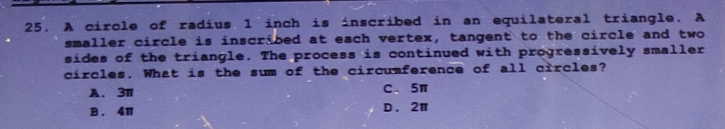 A circle of radius 1 inch is inscribed in an equilateral triangle. A
smaller circle is inscribed at each vertex, tangent to the circle and two
sides of the triangle. The process is continued with progressively smaller
circles. What is the sum of the circumference of all circles?
A. 3π C、 5π
B . 4π D. 2π