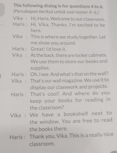 The following dialog is for questions 4 to 6. 
(Percakapan berikut untuk soal nomor 4-6.) 
Vika : Hi, Haris. Welcome to our classroom. 
Haris : Hi, Vika. Thanks. I'm excited to be 
here. 
Vika : This is where we study together. Let 
me show you around. 
Haris : Great! I'd love it. 
Vika : At the back, there are locker cabinets. 
We use them to store our books and 
supplies. 
Haris : Oh, I see. And what's that on the wall? 
Vika : That's our wall magazine. We use it to 
display our classwork and projects. 
Haris: That's cool! And where do you 
keep your books for reading in 
the classroom? 
Vika : We have a bookshelf next to 
the window. You are free to read 
the books there. 
Haris : Thank you, Vika. This is a really nice 
classroom.