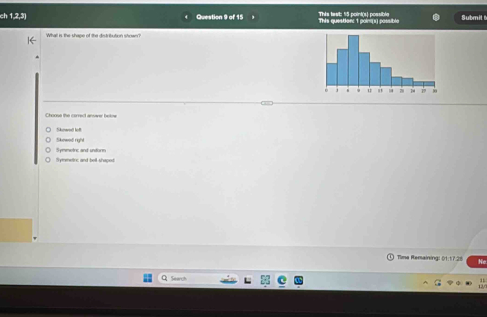 ch 1,2,3) Question 9 of 15 This test: 15 point(s) possible
This question: 1 point(s) possible Submit t
What is the shape of the distribution shown?
Choose the correct answer below
Skewed left
Skewed right
Symmetric and uniform
Symmetric and bell-shaped
) Time Remaining: 1:17:2 A Ne
Search
11
12/7