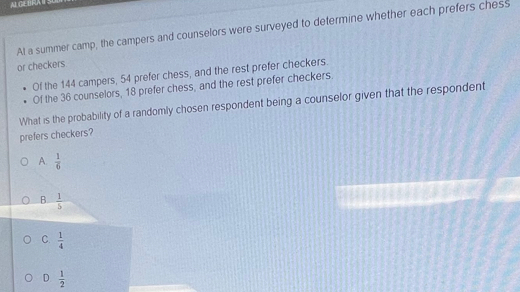 ALGEBRAITSC
A! a summer camp, the campers and counselors were surveyed to determine whether each prefers chess
or checkers
Of the 144 campers, 54 prefer chess, and the rest prefer checkers.
Of the 36 counselors, 18 prefer chess, and the rest prefer checkers.
What is the probability of a randomly chosen respondent being a counselor given that the respondent
prefers checkers?
A.  1/6 
B.  1/5 
C.  1/4 
D  1/2 