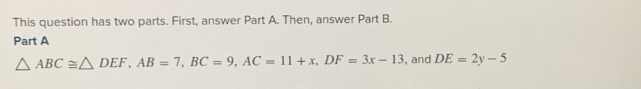 This question has two parts. First, answer Part A. Then, answer Part B. 
Part A
△ ABC≌ △ DEF, AB=7, BC=9, AC=11+x, DF=3x-13 , and DE=2y-5