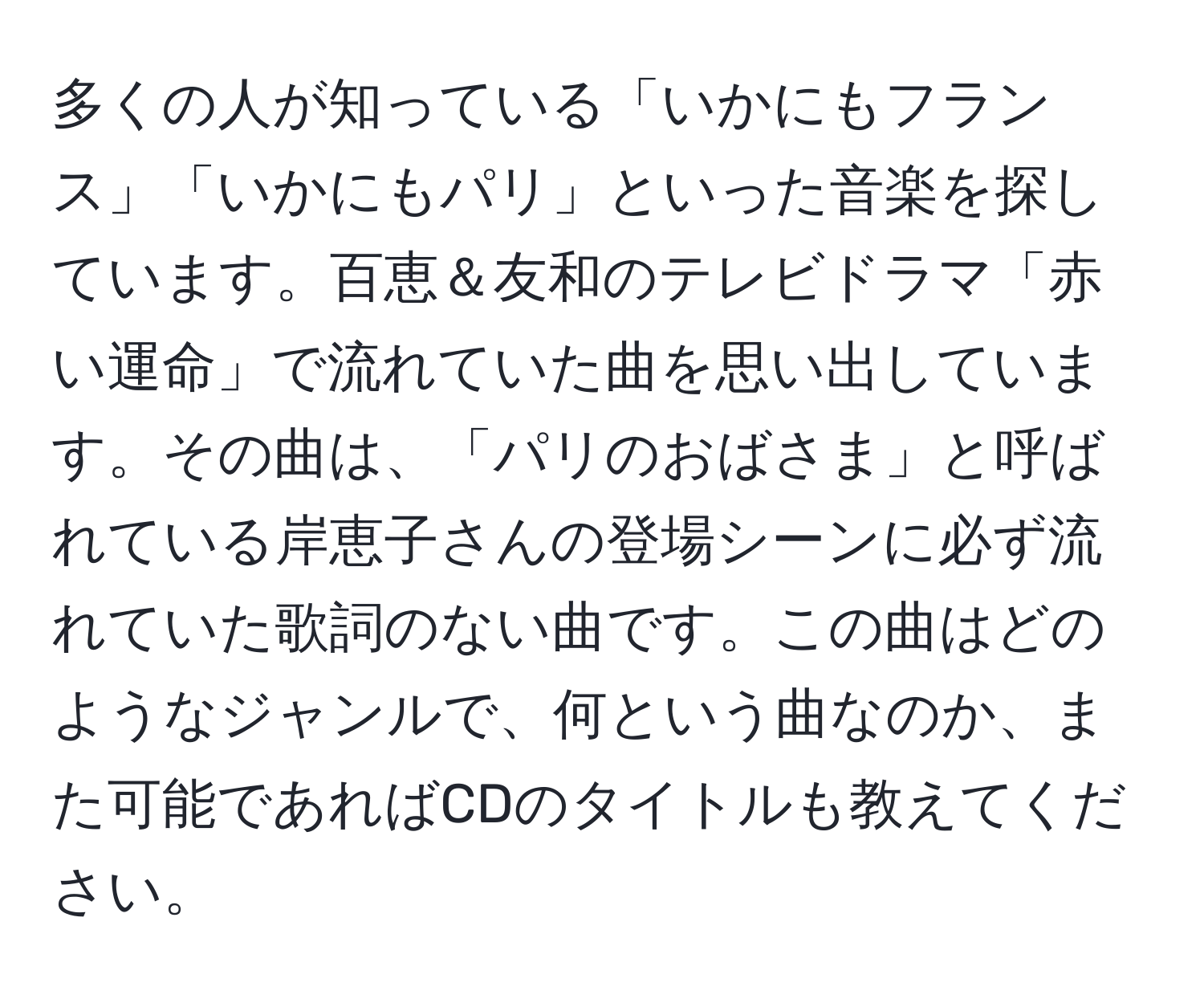 多くの人が知っている「いかにもフランス」「いかにもパリ」といった音楽を探しています。百恵＆友和のテレビドラマ「赤い運命」で流れていた曲を思い出しています。その曲は、「パリのおばさま」と呼ばれている岸恵子さんの登場シーンに必ず流れていた歌詞のない曲です。この曲はどのようなジャンルで、何という曲なのか、また可能であればCDのタイトルも教えてください。