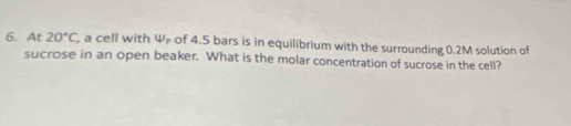 At 20°C , a cell with varphi _p of 4.5 bars is in equilibrium with the surrounding 0.2M solution of 
sucrose in an open beaker. What is the molar concentration of sucrose in the cell?