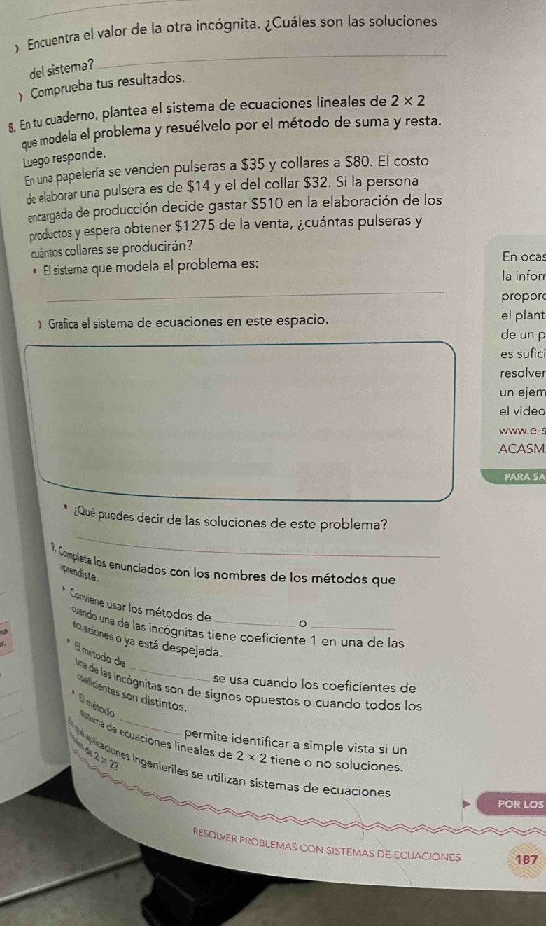 ) Encuentra el valor de la otra incógnita. ¿Cuáles son las soluciones
del sistema?
_
) Comprueba tus resultados.
8. En tu cuaderno, plantea el sistema de ecuaciones lineales de 2* 2
que modela el problema y resuélvelo por el método de suma y resta.
Luego responde.
En una papelería se venden pulseras a $35 y collares a $80. El costo
de elaborar una pulsera es de $14 y el del collar $32. Si la persona
encargada de producción decide gastar $510 en la elaboración de los
productos y espera obtener $1 275 de la venta, ¿cuántas pulseras y
cuántos collares se producirán?
En ocas
El sistema que modela el problema es:
la infor
propor
) Grafica el sistema de ecuaciones en este espacio. de un p el plant
es sufici
resolver
un ejem
el video
www.e-s
ACASM.
PARA SA
_
¿Qué puedes decir de las soluciones de este problema?
9. Completa los enunciados con los nombres de los métodos que
prendiste.
Conviene usar los métodos de
。
cuando una de las incógnitas tiene coeficiente 1 en una de las
 
ecuaciones o ya está despejada.
El método de
_
se usa cuando los coeficientes de
_
una de las incógnitas son de signos opuestos o cuando todos los
coeficientes son distintos
_
El método líntema de ecuaciones líneales de
què
permite identificar a simple vista si un
2* 2 tiene o no soluciones.
16.2* 2 es ingenieriles se utilizan sistemas de ecuaciones
POR LOS
RESOLVER PROBLEMAS CON SISTEMAS DE ECUACIONES 187