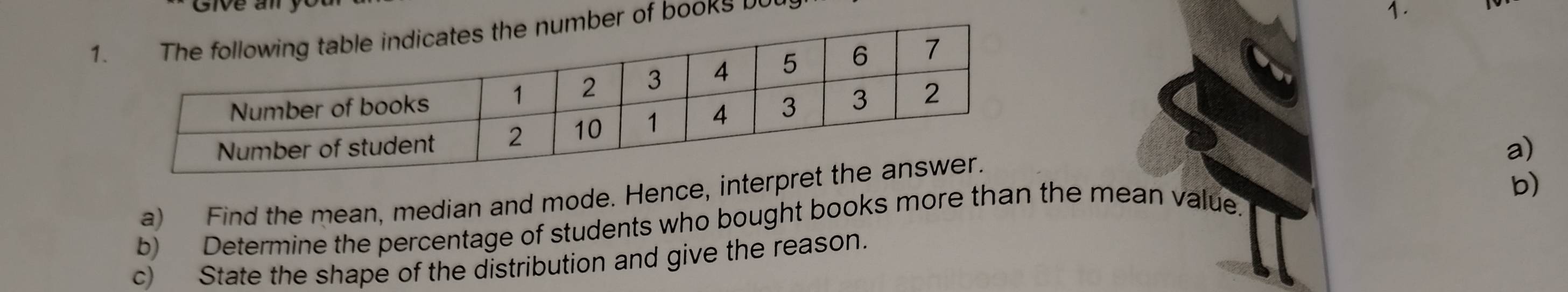 books b 
1. 
a) 
a) Find the mean, median and mode. Hence, interp 
b) 
b) Determine the percentage of students who bought books more than the mean value. 
c) State the shape of the distribution and give the reason.