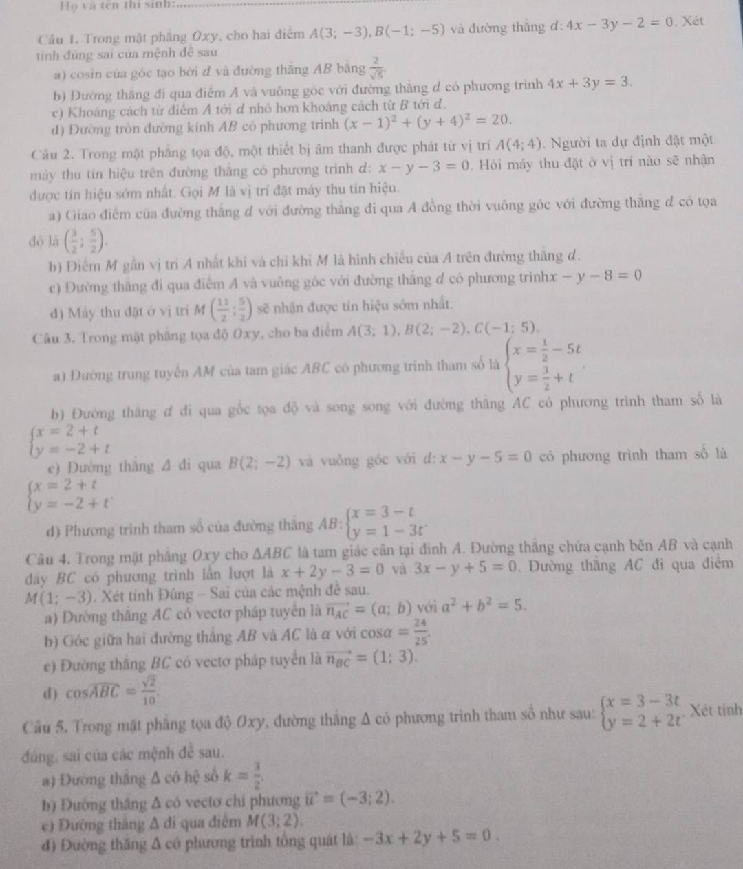 Họ và tên thi sinh:
Câu 1. Trong mặt phăng Oxy, cho hai điểm A(3;-3),B(-1;-5) và đường thāng d:4x-3y-2=0. Xét
tính đúng sai của mệnh đề sau
a) cosin của góc tạo bời d và đường thăng AB bằng  2/sqrt(5) 
b) Đường thắng đi qua điểm A và vuỡng góc với đường thắng d có phương trình 4x+3y=3.
c) Khoáng cách từ điểm A tới đ nhỏ hơn khoảng cách từ B tới d.
d) Đường tròn đường kinh AB có phương trình (x-1)^2+(y+4)^2=20.
Câu 2. Trong mật phẳng tọa độ, một thiết bị âm thanh được phát từ vị trí A(4;4).  Người ta dự định đặt một
máy thu tín hiệu trên đường thăng có phương trình d: x-y-3=0. Hỏi máy thu đặt ở vị trí nào sẽ nhận
được tín hiệu sớm nhất. Gọi M là vì trí đặt máy thu tín hiệu.
a) Giao điểm của đường thắng d với đường thẳng đi qua A đồng thời vuông góc với đường thắng d có tọa
độ là ( 3/2 ; 5/2 ).
b) Điểm M gần vị trí A nhất khi và chỉ khi M là hình chiếu của A trên đường thắng d.
c) Đường thắng đi qua điểm A và vuông gốc với đường thắng d có phương trình x-y-8=0
đ) Máy thu đặt ở vị trí M( 11/2 ; 5/2 ) sẽ nhận được tín hiệu sớm nhất.
Câu 3. Trong mặt phẳng tọa độ Oxy, cho ba điểm A(3;1),B(2;-2),C(-1;5).
a) Đường trung tuyến AM của tam giác ABC có phương trình tham số là beginarrayl x= 1/2 -5t y= 3/2 +tendarray.
b) Đường thắng đ đi qua gốc tọa độ và song song với đường thắng AC có phương trình tham số là
beginarrayl x=2+t y=-2+tendarray.
c) Đường thắng △ di qua B(2;-2) và vuỗng góc với đ: x-y-5=0 có phương trình tham số là
beginarrayl x=2+t y=-2+tendarray.
d) Phương trình tham số của đường thắng AB:beginarrayl x=3-t y=1-3tendarray.
Câu 4. Trong mặt pháng Oxy cho △ ABC là tam giác cân tại đinh A. Đường thắng chứa cạnh bên AB và cạnh
dây BC có phương trình lần lượt là x+2y-3=0 và 3x-y+5=0.  Đường thắng AC đi qua điểm
M(1;-3). Xét tính Đúng - Sai của các mệnh đề sau.
a) Dường thắng AC có vectơ pháp tuyển là vector n_AC=(a;b) với a^2+b^2=5.
b) Góc giữa hai đường thắng AB và AC là α với cos alpha = 24/25 .
e) Đường thăng BC có vectơ pháp tuyển là vector n_BC=(1;3).
d ) cos widehat ABC= sqrt(2)/10 .
Cầu 5. Trong mặt phẳng tọa độ Oxy, đường thắng Δ cỏ phương trình tham số như sau: beginarrayl x=3-3t y=2+2tendarray. Xét tính
đúng, sai của các mệnh đề sau.
a) Đường thắng Δ có hệ số k= 3/2 .
h) Đường thắng & có vectơ chi phương vector u=(-3;2).
e) Đường tháng Δ đi qua điệm M(3;2).
đ) Đường thăng Δ có phương trình tổng quát là: -3x+2y+5=0.