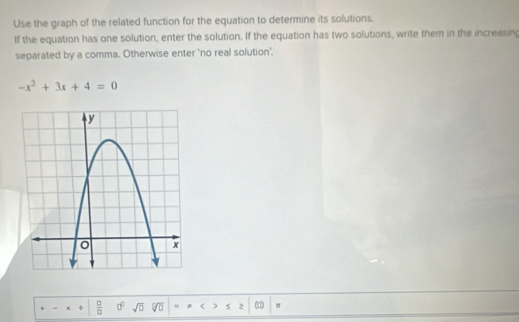 Use the graph of the related function for the equation to determine its solutions, 
If the equation has one solution, enter the solution. If the equation has two solutions, write them in the increasing 
separated by a comma. Otherwise enter "no real solution,
-x^2+3x+4=0
+-* / | □ /□   sqrt(□ )sqrt[□](□ )=!= Rightarrow ≤ ≥ |(□ )| _ π