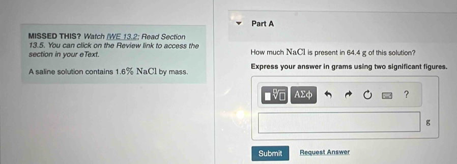 MISSED THIS? Watch IWE 13.2; Read Section 
13.5. You can click on the Review link to access the 
section in your eText. How much NaC1 is present in 64.4 g of this solution? 
A saline solution contains 1.6% NaCl by mass. 
Express your answer in grams using two significant figures.
AΣφ
?
g
Submit Request Answer