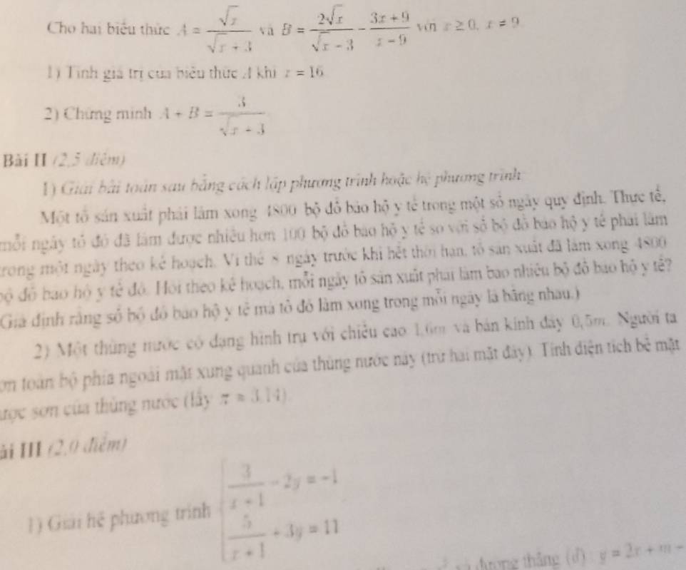 Cho hai biểu thức A= sqrt(x)/sqrt(x)+3  vā B= 2sqrt(x)/sqrt(x)-3 - (3x+9)/x-9 sin x≥ 0,x!= 9
Lý Tinh giá trị của biểu thức A khi z=16
2) Chứng minh A+B= 3/sqrt(x)+3 
Bài II (2,5 diệm)
1) Giải bài toán sau bằng cách lập phương trình hoặc hệ phương trình
Một tổ sản xuất phải làm xong 4800 bộ đổ bảo hộ y tế trong một số ngày quy định. Thực tế,
nỗi ngày tó đó đã làm được nhiều hơn 100 bộ đồ bao hộ y tế so với số bộ đồ báo hộ y tế phải làm
trong một ngày theo kẻ hoạch. Vi thế 8 ngày trước khi hệt thời hạn, tổ sản xuất đã làm xong 4800
độ đô bao hộ y tẻ độ. Hồi theo kê hoạch, mỗi ngày tổ sản xuất phái làm bao nhiêu bộ đô bao hộ y tê?
Gia định rằng số bộ đó báo hộ y tệ mà tô đó làm xong trong mỗi ngày là bãng nhau.)
2) Một thùng mước có đạng hình trụ với chiêu cao: 1.6m và bán kinh đây 0,5m. Người ta
Con toàn bộ phía ngoài mặt xung quanh của thủng nước này (trừ hai mặt đày). Tính điện tích bê mặt
ược sơn của thủng nước (lây z=(1.14)
ải III (2,0 điễm)
1) Giải hệ phương trình beginarrayl  3/x+1 -2y=-1  5/x+1 +3y=11endarray.
đ ượng tháng (d) y=2x+m-