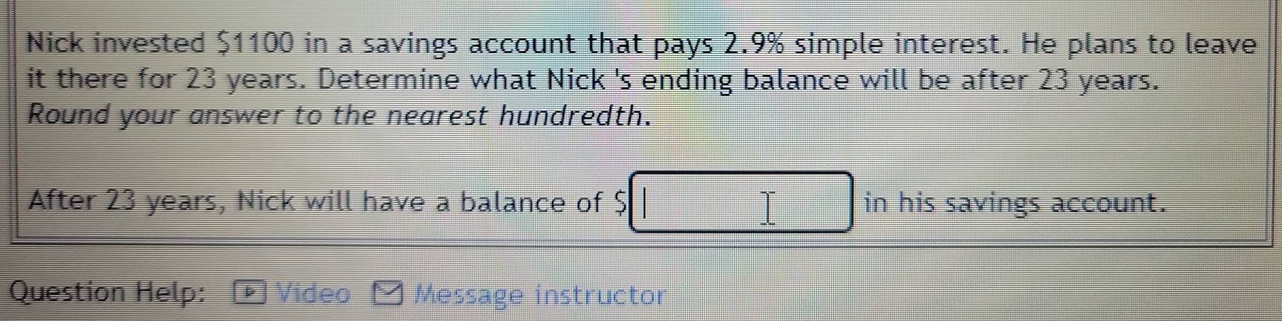 Nick invested $1100 in a savings account that pays 2.9% simple interest. He plans to leave 
it there for 23 years. Determine what Nick 's ending balance will be after 23 years. 
Round your answer to the nearest hundredth. 
After 23 years, Nick will have a balance of $ in his savings account. 
Question Help: Video Message instructor