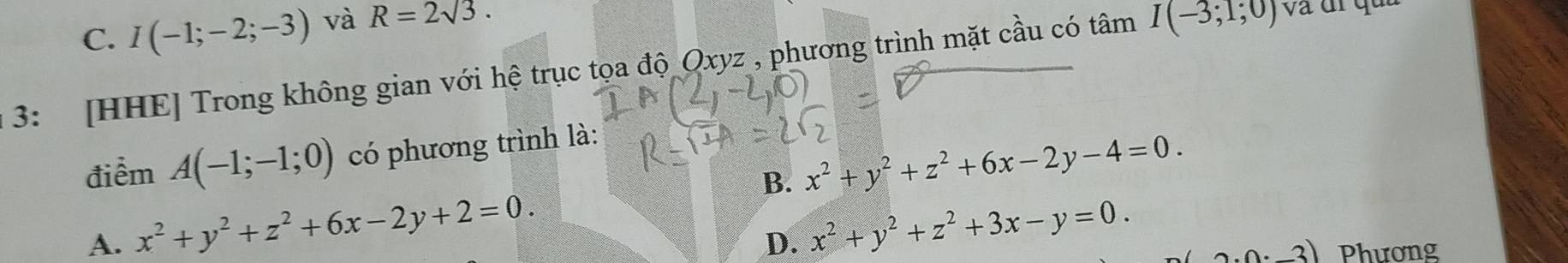 C. I(-1;-2;-3) và R=2sqrt(3). 
3: [HHE] Trong không gian với hệ trục tọa độ Oxyz , phương trình mặt cầu có tâm I(-3;1;0) và đi qua
điểm A(-1;-1;0) có phương trình là:
B. x^2+y^2+z^2+6x-2y-4=0.
A. x^2+y^2+z^2+6x-2y+2=0.
D. x^2+y^2+z^2+3x-y=0.
2· 0· 3) Phương