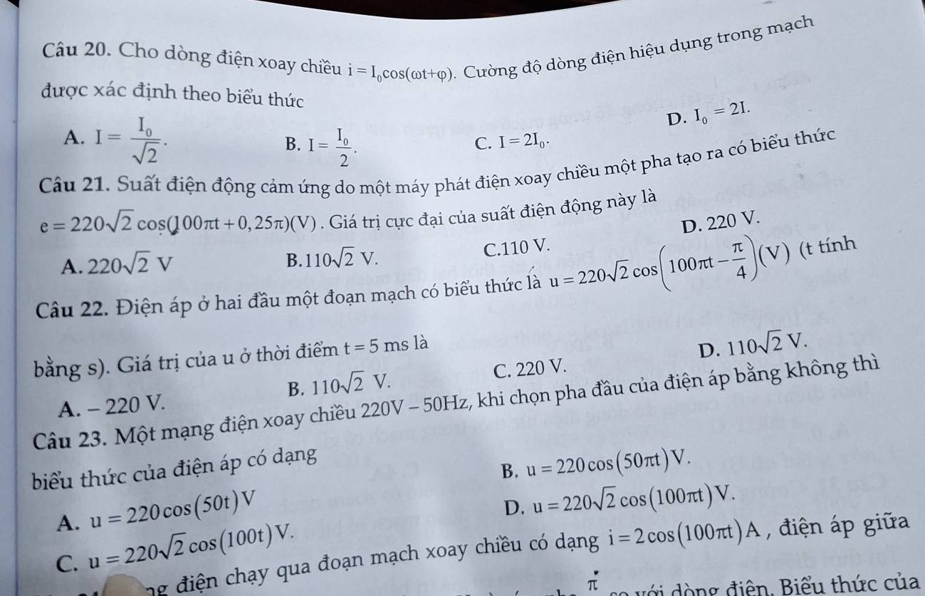 Cho dòng điện xoay chiều i=I_0cos (omega t+varphi ). Cường độ dòng điện hiệu dụng trong mạch
được xác định theo biểu thức D. I_0=2I.
A. I=frac I_0sqrt(2).
B. I=frac I_02.
C. I=2I_0. 
Câu 21. Suất điện động cảm ứng do một máy phát điện xoay chiều một pha tạo ra có biểu thức
e=220sqrt(2)cos (100π t+0,25π )(V). Giá trị cực đại của suất điện động này là
D. 220 V
A. 220sqrt(2)V
B. 110sqrt(2)V. C. 110 V.
Câu 22. Điện áp ở hai đầu một đoạn mạch có biểu thức là u=220sqrt(2)cos (100π t- π /4 )(V) (t tính
bằng s). Giá trị của u ở thời điểm t=5ms là
D. 110sqrt(2)V.
B. 110sqrt(2)V. C. 220 V.
Câu 23. Một mạng điện xoay chiều 220V-50Hz 5, khi chọn pha đầu của điện áp bằng không thì
A. - 220 V.
biểu thức của điện áp có dạng
B. u=220cos (50π t)V. 
A. u=220cos (50t)V
D. u=220sqrt(2)cos (100π t)V.
C. u=220sqrt(2)cos (100t)V. 
ng điện hạy qua đoạn mạch xoay chiều có dạng i=2cos (100π t)A , điện áp giữa
π o v ớ i ò ng điện. Biểu thức của