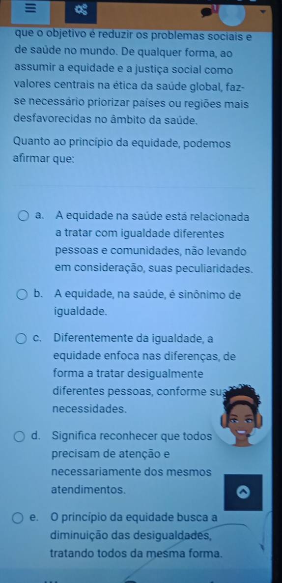 que o objetivo é reduzir os problemas sociais e
de saúde no mundo. De qualquer forma, ao
assumir a equidade e a justiça social como
valores centrais na ética da saúde global, faz-
se necessário priorizar países ou regiões mais
desfavorecidas no âmbito da saúde.
Quanto ao princípio da equidade, podemos
afirmar que:
a. A equidade na saúde está relacionada
a tratar com igualdade diferentes
pessoas e comunidades, não levando
em consideração, suas peculiaridades.
b. A equidade, na saúde, é sinônimo de
igualdade.
c. Diferentemente da igualdade, a
equidade enfoca nas diferenças, de
forma a tratar desigualmente
diferentes pessoas, conforme su;
necessidades.
d. Significa reconhecer que todos
precisam de atenção e
necessariamente dos mesmos
atendimentos.
e. O princípio da equidade busca a
diminuição das desigualdades,
tratando todos da mesma forma.