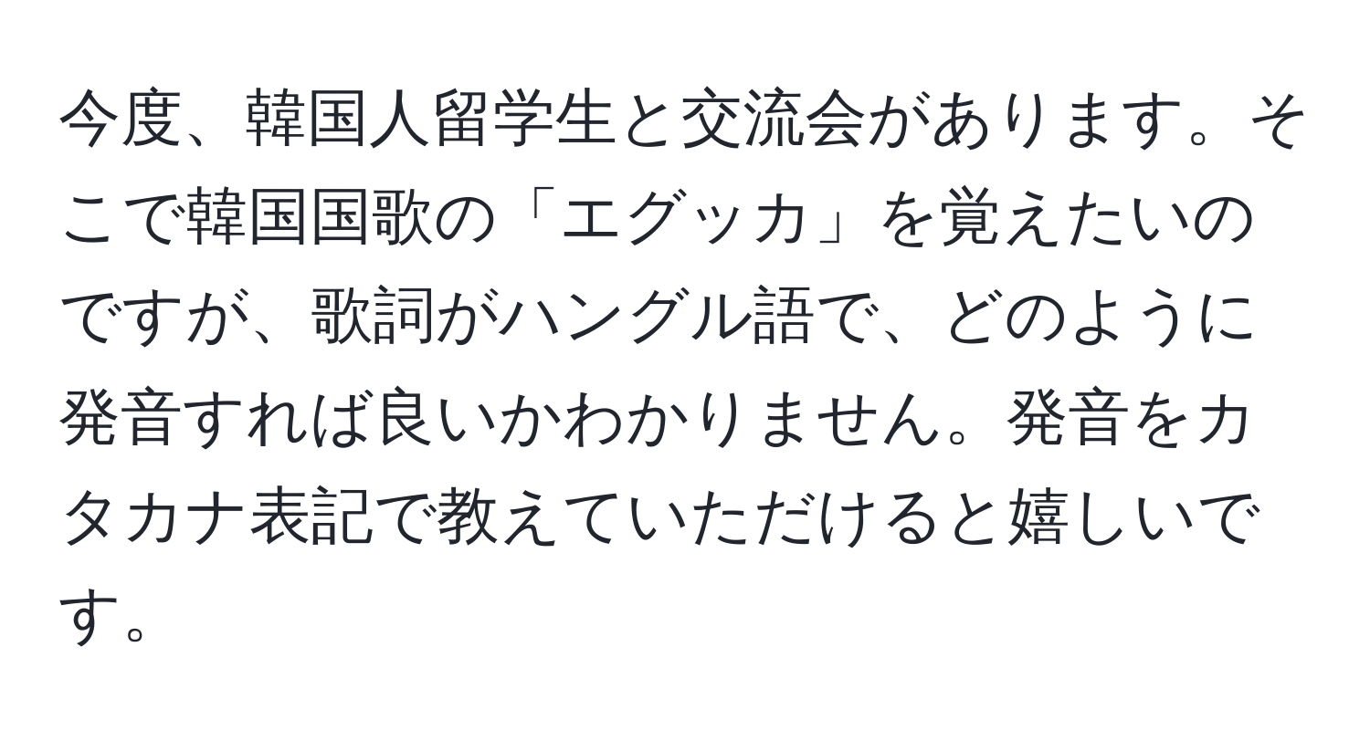 今度、韓国人留学生と交流会があります。そこで韓国国歌の「エグッカ」を覚えたいのですが、歌詞がハングル語で、どのように発音すれば良いかわかりません。発音をカタカナ表記で教えていただけると嬉しいです。