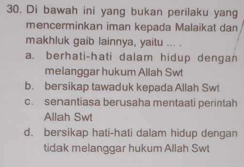 Di bawah ini yang bukan perilaku yang
mencerminkan iman kepada Malaikat dan
makhluk gaib lainnya, yaitu ... .
a. berhati-hati dalam hidup dengan
melanggar hukum Allah Swt
b. bersikap tawaduk kepada Allah Swt
c. senantiasa berusaha mentaati perintah
Allah Swt
d. bersikap hati-hati dalam hidup dengan
tidak melanggar hukum Allah Swt