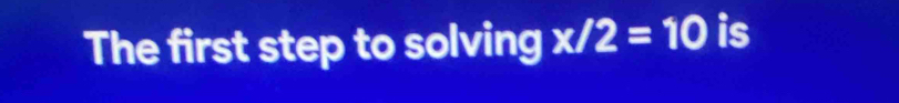 The first step to solving x/2=10 is