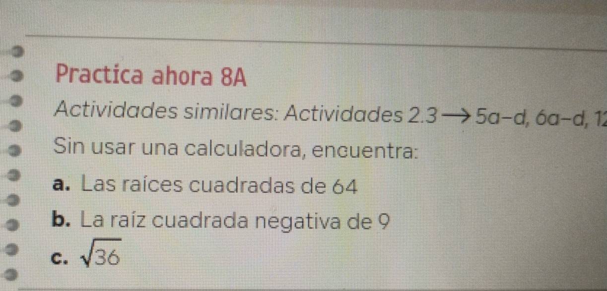 Practica ahora 8A 
Actividades similares: Actividades 2.3to 5a-d, 6a-d, 12
Sin usar una calculadora, encuentra: 
a. Las raíces cuadradas de 64
b. La raíz cuadrada negativa de 9
C. sqrt(36)