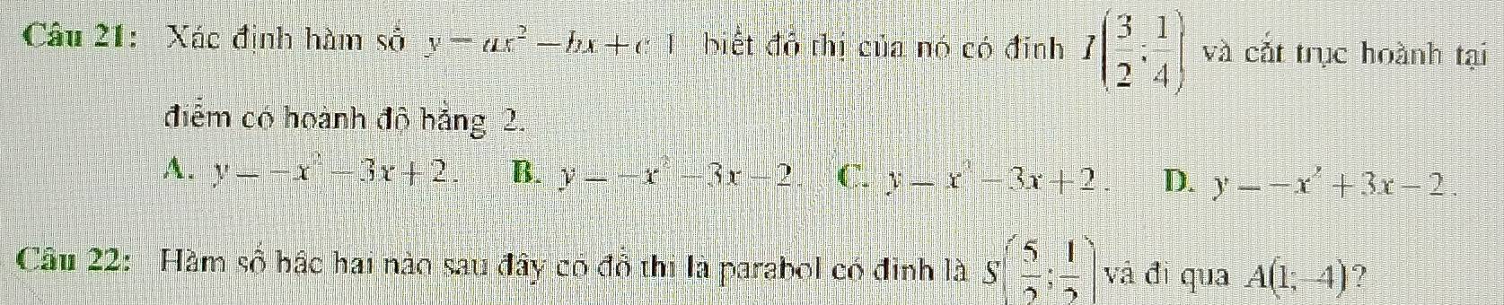 Xác định hàm số y-ax^2-bx+c1 biết đô thị của nó có đỉnh I( 3/2 : 1/4 ) và cắt trục hoành tại
điểm có hoành độ hảng 2.
A. y=-x^2-3x+2 B. y=-x^2-3x-2 C. y-x^2-3x+2 D. y--x^2+3x-2. 
Câu 22: Hàm số bậc hai nào sau đây có đồ thị là parabol có đinh là S( 5/2 ; 1/2 ) và đì qua A(1;-4) ?