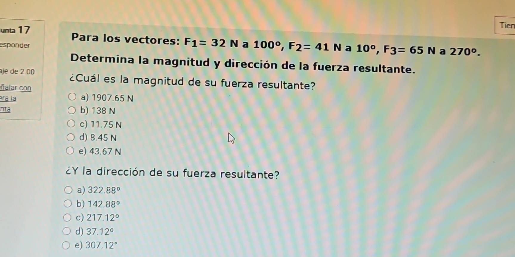 unta 17
Tien
Para los vectores: F_1=32N
esponder a 100°, F_2=41N a 10°, F3=65N a 270^o. 
Determina la magnitud y dirección de la fuerza resultante.
je de 2 00
¿Cuál es la magnitud de su fuerza resultante?
ñalar con
era la a) 1907.65 N
nta b) 138 N
c) 11.75 N
d) 8.45 N
e) 43.67 N
¿Y la dirección de su fuerza resultante?
a) 322.88°
b) 142.88°
c) 217.12°
d) 37.12°
e) 307.12°