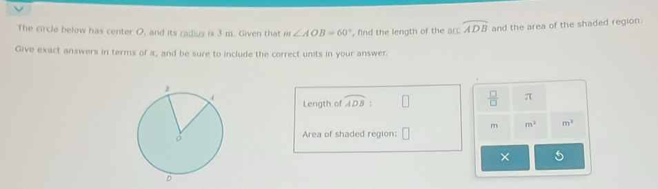 The circle below has center O, and its radius is 3 m. Given that m∠ AOB=60° , find the length of the arc widehat ADB and the area of the shaded region. 
Give exact answers in terms of π, and be sure to include the correct units in your answer 
Length of widehat ADB : □  □ /□   π
m m^2 m^2
Area of shaded region: