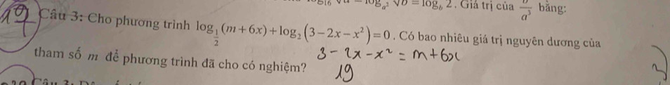 v_·s -log _a^2vupsilon =log _b2. Giá trị của  v/a^3  bǎng: 
Câu 3: Cho phương trình log _ 1/2 (m+6x)+log _2(3-2x-x^2)=0. Có bao nhiêu giá trị nguyên dương của 
tham số m để phương trình đã cho có nghiệm?