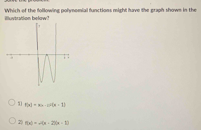 Which of the following polynomial functions might have the graph shown in the
illustration below?
1) f(x)=x(x-2)^2(x-1)
2) f(x)=x^2(x-2)(x-1)