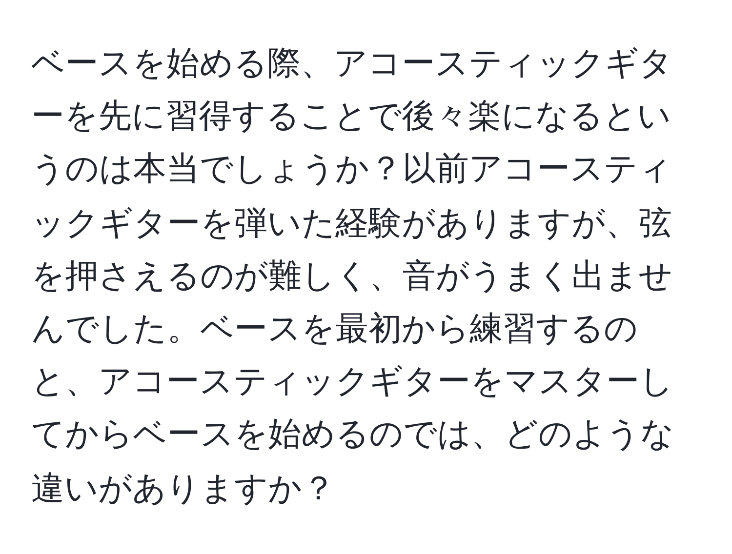 ベースを始める際、アコースティックギターを先に習得することで後々楽になるというのは本当でしょうか？以前アコースティックギターを弾いた経験がありますが、弦を押さえるのが難しく、音がうまく出ませんでした。ベースを最初から練習するのと、アコースティックギターをマスターしてからベースを始めるのでは、どのような違いがありますか？