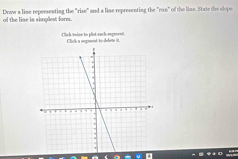 Draw a line representing the "rise" and a line representing the "run" of the line. State the slope 
of the line in simplest form. 
Click twice to plot each segment. 
Click a segment to delete it. 
6:26 Pl 
t a 10/1/202