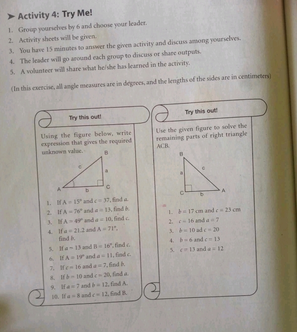 Activity 4: Try Me! 
1. Group yourselves by 6 and choose your leader. 
2. Activity sheets will be given. 
3. You have 15 minutes to answer the given activity and discuss among yourselves. 
4. The leader will go around each group to discuss or share outputs. 
5. A volunteer will share what he/she has learned in the activity. 
(In this exercise, all angle measures are in degrees, and the lengths of the sides are in centimeters) 
Try this out! Try this out! 
Using the figure below, write Use the given figure to solve the 
remaining parts of right triangle 
expression that gives the required ACB. 
1. If A=15° and c=37 , find a. 
2. If A=76° and a=13 , find b. 1. b=17cm and c=23cm
3. If A=49° and a=10 , find c. 2. c=16 and a=7
4. lf a=21.2 and A=71°, 3. b=10 ad c=20
find b. 
5. If a=13 and B=16° ', find c. 4. b=6 and c=13
6. If A=19° and a=11 , find c. 5. c=13 and a=12
7. If c=16 and a=7 , find b. 
8. If b=10 and c=20 , find a. 
9. If a=7 and b=12 , find A. 
10. If a=8 and c=12 , find B.