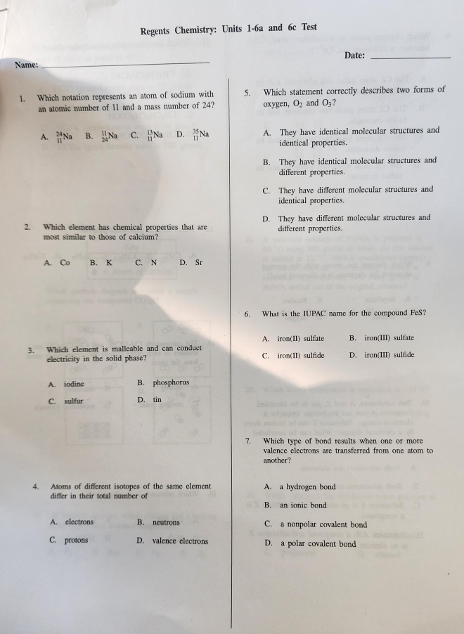 Regents Chemistry: Units 1-6a and 6c Test
_
Date:_
Name:
1. Which notation represents an atom of sodium with 5. Which statement correctly describes two forms of
an atomic number of 11 and a mass number of 24? oxygen, O_2 and O_3
A. _(11)^(24)Na B. _(24)^(11)Na C.  13/11 Na D. _(11)^(35)Na A. They have identical molecular structures and
identical properties.
B. They have identical molecular structures and
different properties.
C. They have different molecular structures and
identical properties.
2. Which element has chemical properties that are D. They have different molecular structures and
most similar to those of calcium? different properties.
A. Co B. K C. N D. Sr
6. What is the IUPAC name for the compound FeS?
A. iron(II) sulfate B. iron(III) sulfate
3. Which element is malleable and can conduct
electricity in the solid phase? C. iron(II) sulfide D. iron(III) sulfide
A. iodine B. phosphorus
C. sulfur D. tin
7. Which type of bond results when one or more
valence electrons are transferred from one atom to
another?
4. Atoms of different isotopes of the same element A. a hydrogen bond
differ in their total number of
B. an ionic bond
A. electrons B. neutrons C. a nonpolar covalent bond
C. protons D. valence electrons D. a polar covalent bond