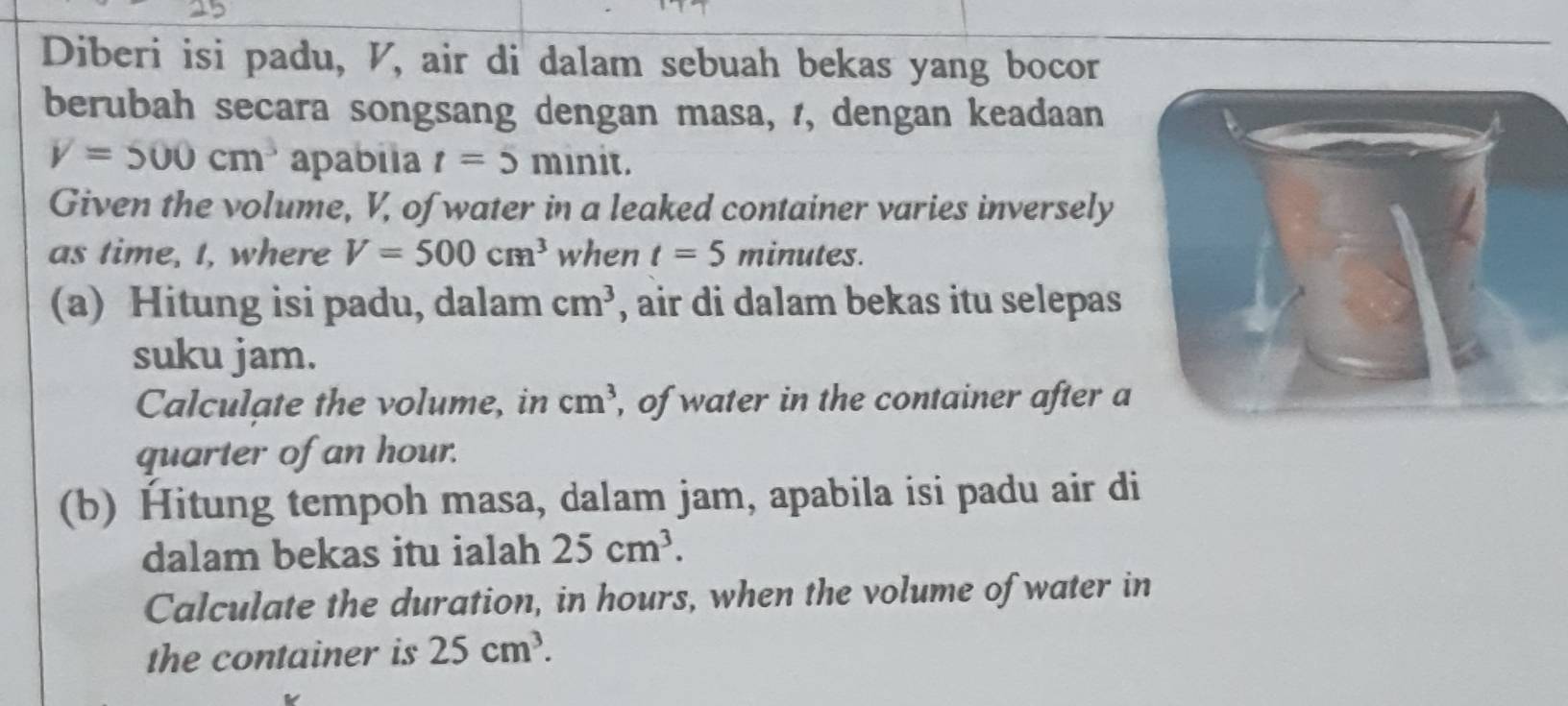 Diberi isi padu, V, air di dalam sebuah bekas yang bocor 
berubah secara songsang dengan masa, /, dengan keadaan
V=500cm^3 apabila t=5 minit. 
Given the volume, V, of water in a leaked container varies inversely 
as time, t, where V=500cm^3 when t=5 minutes. 
(a) Hitung isi padu, dalam cm^3 , air di dalam bekas itu selepas 
suku jam. 
Calculate the volume, in cm^3 , of water in the container after a 
quarter of an hour. 
(b) Hitung tempoh masa, dalam jam, apabila isi padu air di 
dalam bekas itu ialah 25cm^3. 
Calculate the duration, in hours, when the volume of water in 
the container is 25cm^3.