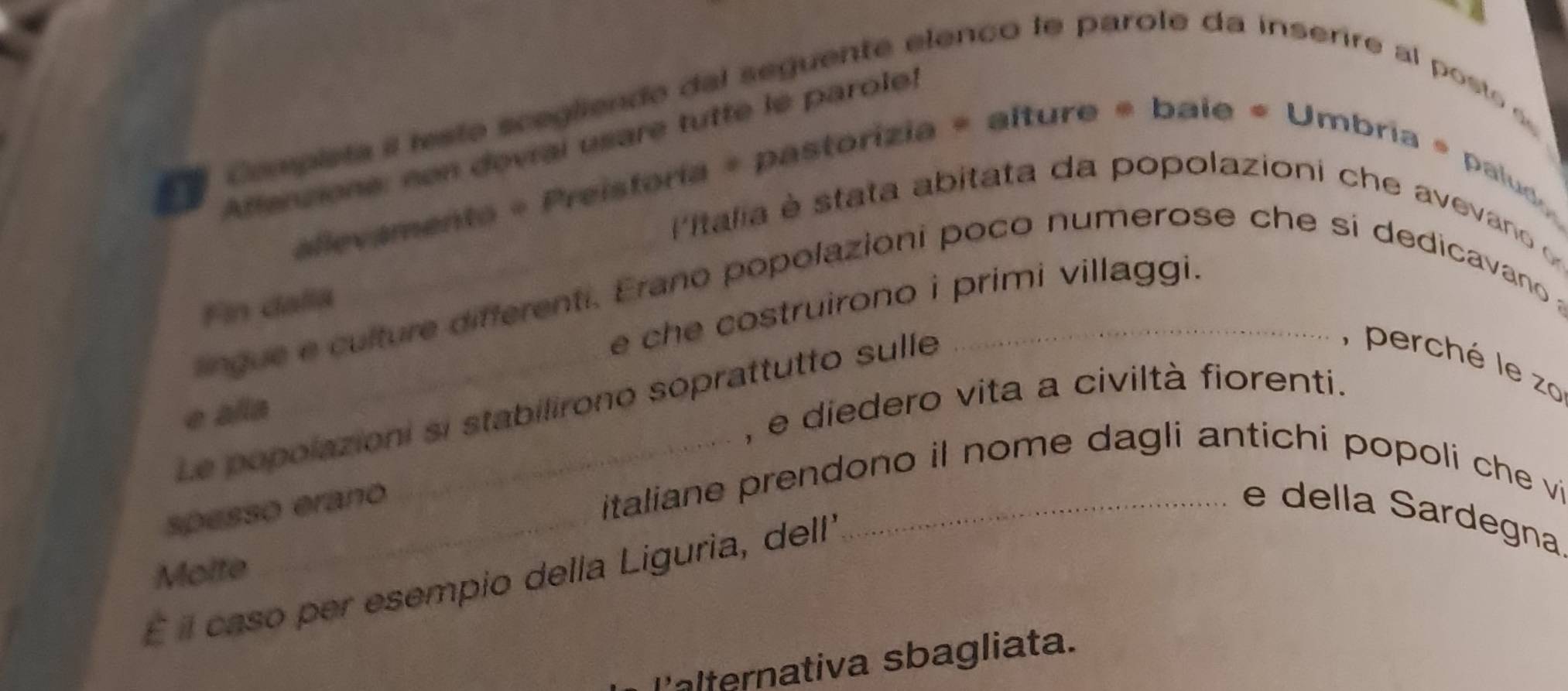 Compista i leste scegliende del seguente elenco le parole da inserire al posts 
Afferzione: non devrai usare tutte le parole) 
allevamenta « Preistoria = pastorizia = alture « bale « Umbria » paluo 
Pitalia e stata abitata da popolazioni che avevano 
e che costruirono i primi villaggi. 
Fin dalla 
ngue e culture differenti. Erano popolazioni poco numerose che si dedicavano a 
, perché le zo 
, e diedero vita a civiltà fiorenti. 
Le popolazioni si stabilirono soprattutto sulle 
e alia 
italiane prendono il nome dagli antichi popoli che vi 
spesso erano _e della Sardegna 
Molte 
É il caso per esempio della Liguria, dell 
P'alternativa sbagliata.