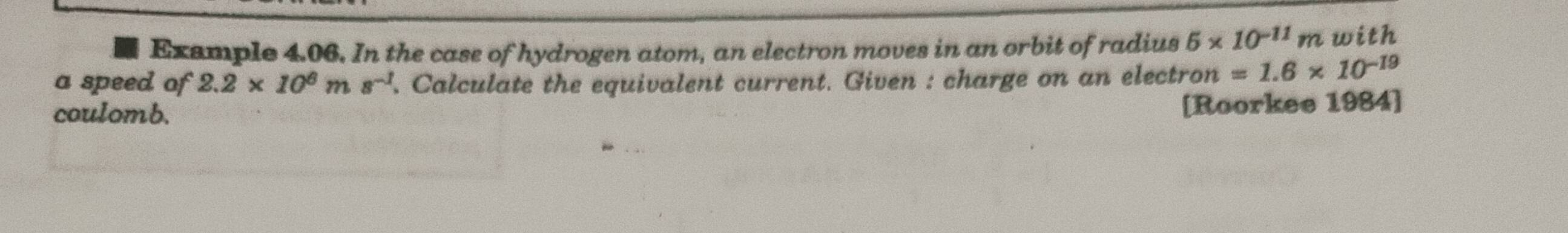 Exsmple 4.06. In the case of hydrogen atom, an electron moves in an orbit of radius 5* 10^(-11)m with 
a speed of 2.2* 10^6ms^(-1). Calculate the equivalent current. Given : charge on an electron n=1.6* 10^(-19)
coulomb. 
[Roorkee 1984]