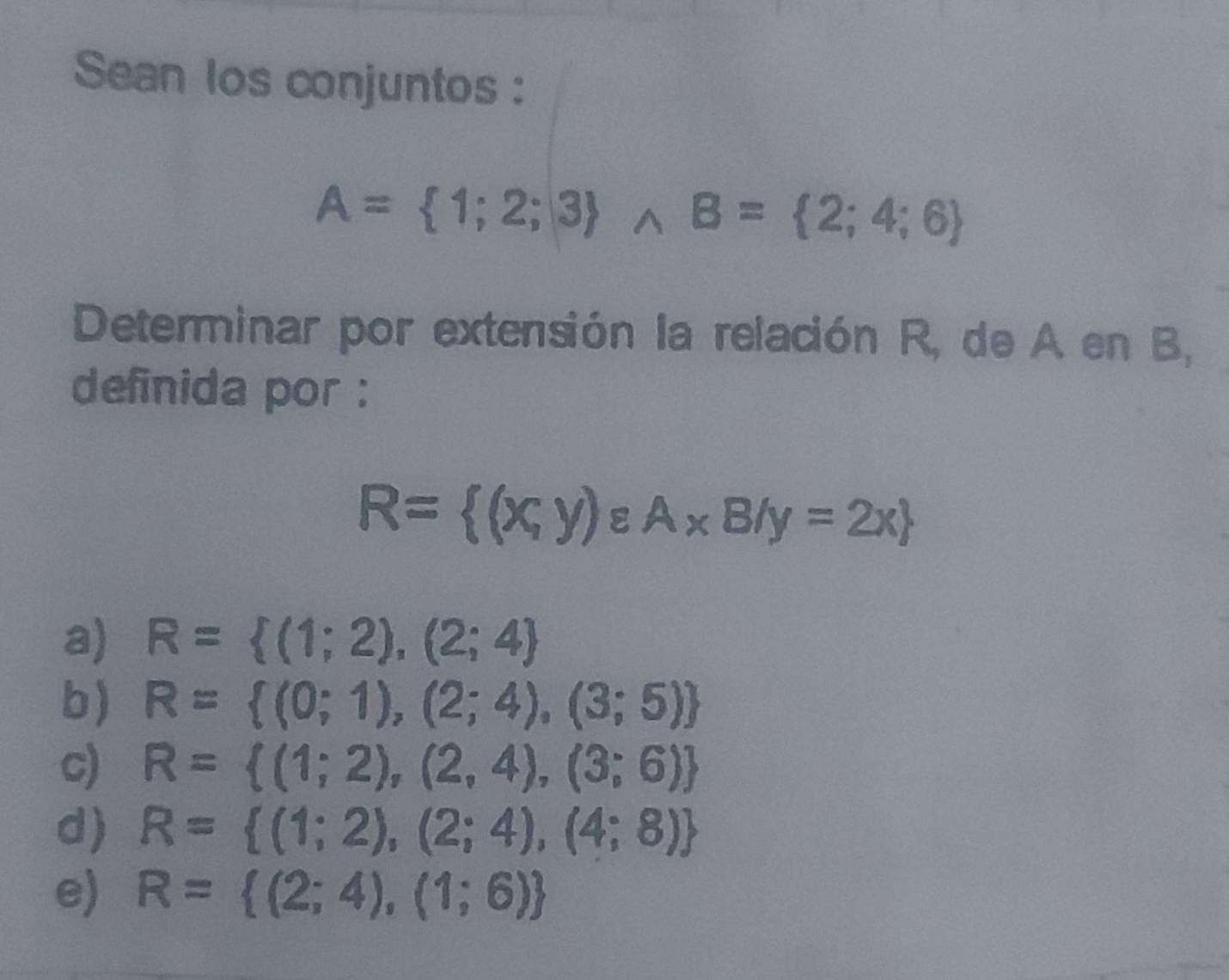 Sean los conjuntos :
A= 1;2;3 wedge B= 2;4;6
Determinar por extensión la relación R, de A en B,
definida por :
R= (x,y)varepsilon A* B/y=2x
a) R= (1;2),(2;4
b) R= (0;1),(2;4),(3;5)
c) R= (1;2),(2,4),(3;6)
d) R= (1;2),(2;4),(4;8)
e) R= (2;4),(1;6)