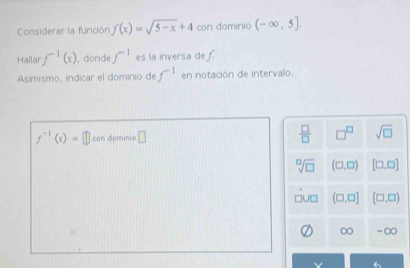 Considerar la función f(x)=sqrt(5-x)+4 con dominio (-∈fty ,5]. 
Hallar f^(-1)(x) , donde f^(-1) es la inversa de f
Asimismo, indicar el dominio de f^(-1) en notación de intervalo.
f^(-1)(x)=□ con dominio □  □ /□   □^(□) sqrt(□ )
sqrt[□](□ ) (□ ,□ ) [□ ,□ ]
(□ ,□ ] [□ ,□ )
∞ - ∞